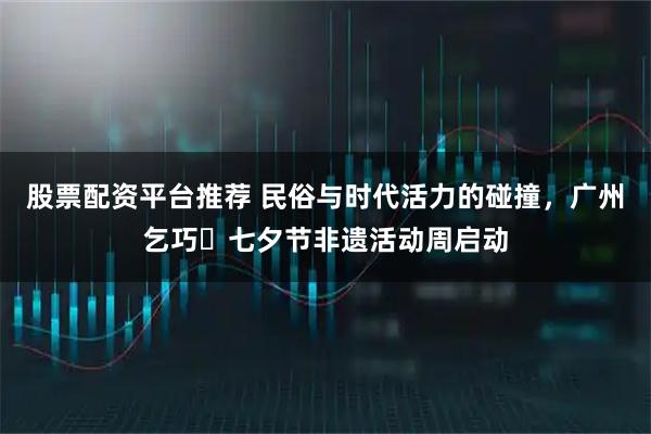 股票配资平台推荐 民俗与时代活力的碰撞，广州乞巧・七夕节非遗活动周启动