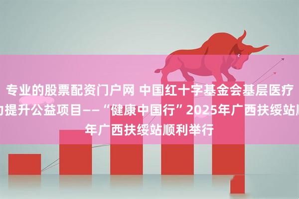 专业的股票配资门户网 中国红十字基金会基层医疗服务能力提升公益项目——“健康中国行”2025年广西扶绥站顺利举行