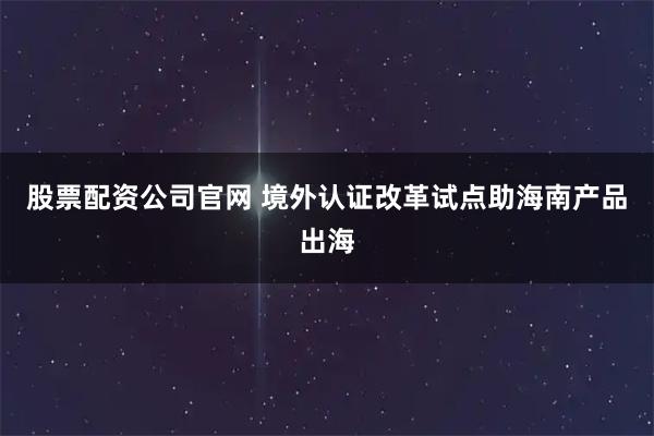 股票配资公司官网 境外认证改革试点助海南产品出海