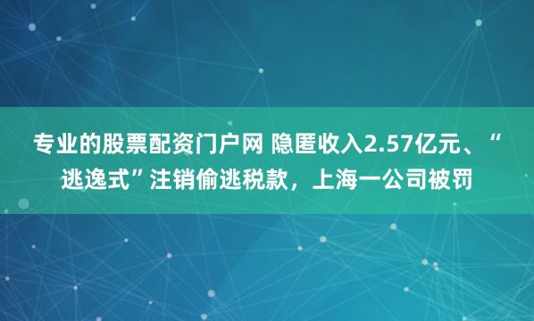 专业的股票配资门户网 隐匿收入2.57亿元、“逃逸式”注销偷逃税款，上海一公司被罚