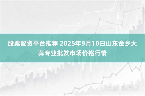 股票配资平台推荐 2025年9月10日山东金乡大蒜专业批发市场价格行情