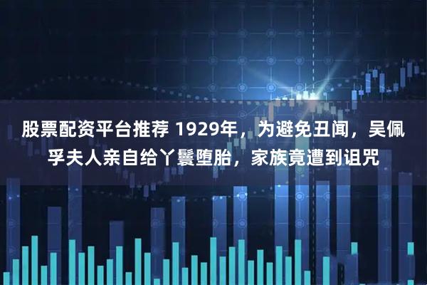 股票配资平台推荐 1929年，为避免丑闻，吴佩孚夫人亲自给丫鬟堕胎，家族竟遭到诅咒