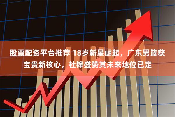 股票配资平台推荐 18岁新星崛起，广东男篮获宝贵新核心，杜锋盛赞其未来地位已定