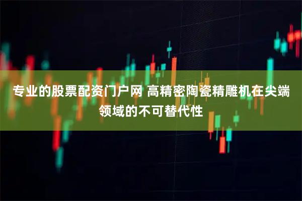 专业的股票配资门户网 高精密陶瓷精雕机在尖端领域的不可替代性