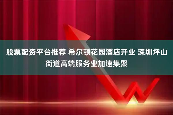股票配资平台推荐 希尔顿花园酒店开业 深圳坪山街道高端服务业加速集聚