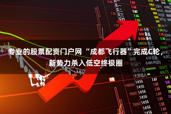 专业的股票配资门户网 “成都飞行器”完成C轮，新势力杀入低空终极圈