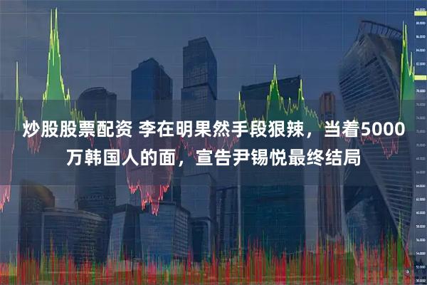 炒股股票配资 李在明果然手段狠辣，当着5000万韩国人的面，宣告尹锡悦最终结局