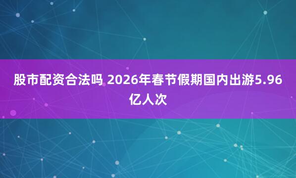 股市配资合法吗 2026年春节假期国内出游5.96亿人次