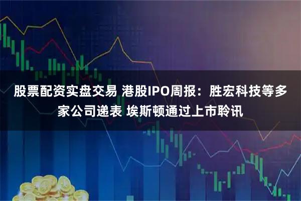 股票配资实盘交易 港股IPO周报：胜宏科技等多家公司递表 埃斯顿通过上市聆讯