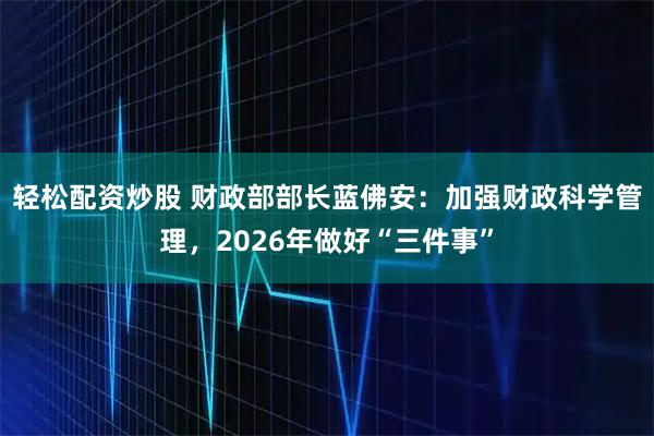 轻松配资炒股 财政部部长蓝佛安:加强财政科学管理,2026年做好“三件事”