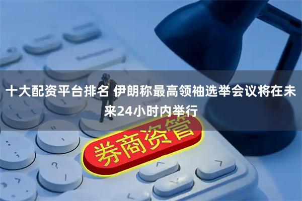 十大配资平台排名 伊朗称最高领袖选举会议将在未来24小时内举行