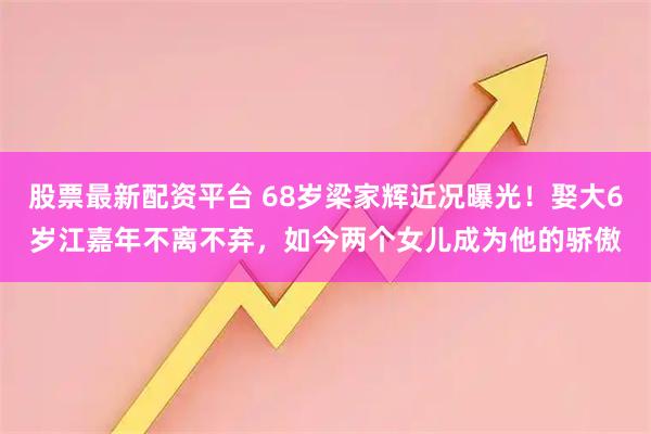 股票最新配资平台 68岁梁家辉近况曝光！娶大6岁江嘉年不离不弃，如今两个女儿成为他的骄傲