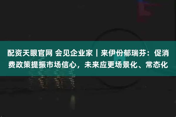 配资天眼官网 会见企业家|来伊份郁瑞芬:促消费政策提振市场信心,未来应更场景化、常态化