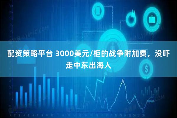 配资策略平台 3000美元/柜的战争附加费，没吓走中东出海人
