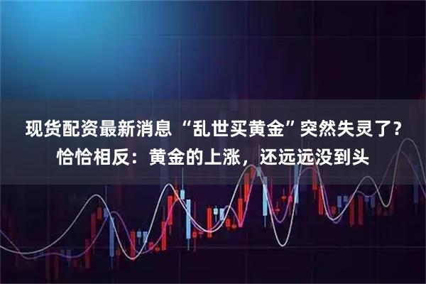 现货配资最新消息 “乱世买黄金”突然失灵了？恰恰相反：黄金的上涨，还远远没到头