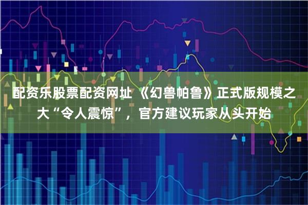 配资乐股票配资网址 《幻兽帕鲁》正式版规模之大“令人震惊”，官方建议玩家从头开始