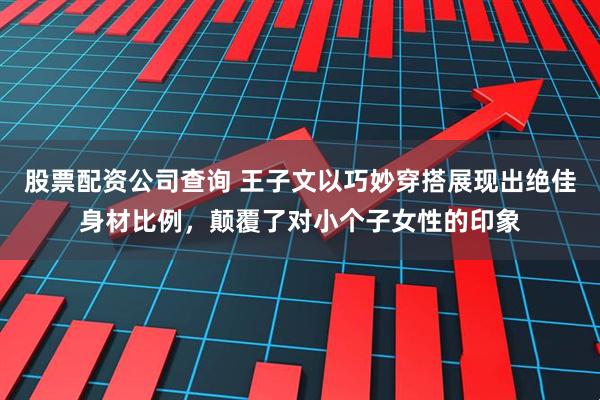 股票配资公司查询 王子文以巧妙穿搭展现出绝佳身材比例,颠覆了对小个子女性的印象