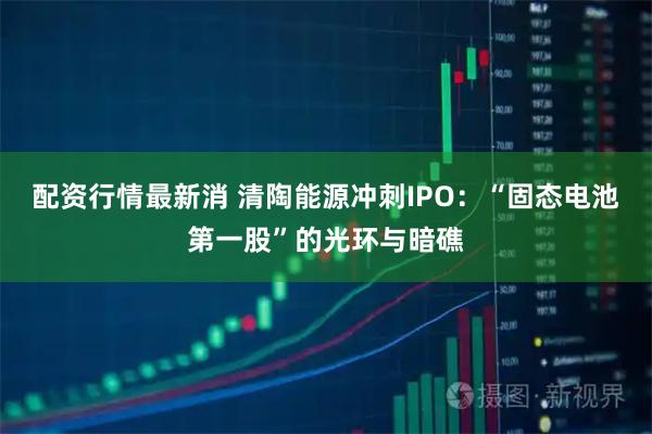 配资行情最新消 清陶能源冲刺IPO：“固态电池第一股”的光环与暗礁